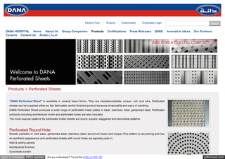 Factory Tour       Enquiry     Downloads         Employee Login                                  Search

  DANA HOSPITAL Home About Us                    Group Companies           Products     Certifications     Press Releases       QHSE    Innovative Ideas   Our Partners
  Careers Contact Us Arabic | ‫اﻟﻌﺮﺑﯿﺔ‬

                                                                                                                               ASK FOR A QUOTE, CONTACT US




    Products > Perforated Sheets

     “DANA Perforated Sheet” is available in several basic forms. They are sheet/panel/plate, screen, coil, and tube. Perforated
     sheets can be supplied either as flat, fabricated, and/or finished product because of versatility and ease in handling.
     DANA Perforated Sheet produces a wide range of perforated metal plates in steel, stainless steel, galvanized steel. Perforated
     products including architectural mesh and perforated tubes are also included.
     The most popular patterns for perforated metal sheets are round, square, staggered and decorative patterns.



     Perforated Round Hole:
     Sheets available in mild steel, galvanized steel, stainless steel, aluminum brass and copper.This pattern is very strong and has
     an aesthetic appearance and perforated sheets with round holes are typically used in:
     Wall & ceiling panels
     Architectural finishes
     Sunshade screen

open in browser PRO version          Are you a developer? Try out the HTML to PDF API                                                                            pdfcrowd.com
 