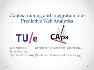 Context mining and integration into
Predictive Web Analytics
Julia Kiseleva (Eindhoven University of Technology),
Supervised by:
Mykola Pechenizkiy (Eindhoven University of Technology),
 