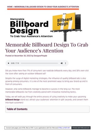 HOME » MEMORABLE BILLBOARD DESIGN TO GRAB YOUR AUDIENCE’S ATTENTION
Memorable Billboard Design To Grab
Your Audience’s Attention
Posted on November 30, 2022 by DesignerPeople
Did you know more than 71% of consumers see roadside billboards every day, and 30% even visit
the store after seeing an outdoor billboard ad?
Despite the surge of digital marketing strategies, the influence of quality billboard ads is also
growing among consumers. It is one of the most prominent ways to bring your brand up and in
front of consumers.
However, only some billboards manage to become a success in the long run. The most
memorable billboards rise from creativity paired with innovative marketing tactics.
Today, we will walk you through the entire process of using creativity to make your upcoming
billboard design stand out, attract your audiences’ attention in split seconds, and convert them
into loyal customers!
0:00
0:00 / 7:19
/ 7:19
Table of Contents
Convert web pages and HTML files to PDF in your applications with the Pdfcrowd HTML to PDF API Printed with Pdfcrowd.com
 