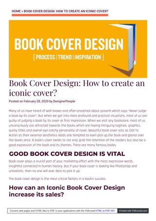 HOME » BOOK COVER DESIGN: HOW TO CREATE AN ICONIC COVER?
Book Cover Design: How to create an
iconic cover?
Posted on February 28, 2020 by DesignerPeople
Many of us have heard of well known and often preached about proverb which says “Never judge
a book by its cover”. But when we get into more profound and practical situations, most of us are
guilty of judging a book by its cover at first impression. When we visit any bookstore, most of us
unconsciously are attracted towards the books which are having intriguing taglines, graphics,
quirky titles and overall eye-catchy personality of cover. Beautiful book cover acts as Call To
Action as their external aesthetics leads one tempted to even pick up the book and glance over
the books once. A book’s cover needs to not only grab the attention of the readers but also be a
good expression of the book and its themes. There are many famous books.
GOOD BOOK COVER DESIGN IS VITAL
Book cover plays a crucial part of your marketing effort with the most expressive words,
insightful connected in human history. But if your book cover is looking like Photoshop and
unrealistic, then no one will ever dare to pick it up.
The book cover design is the most critical factors in a book’s success.
How can an Iconic Book Cover Design
increase its sales?
 
Convert web pages and HTML files to PDF in your applications with the Pdfcrowd HTML to PDF API Printed with Pdfcrowd.com
 