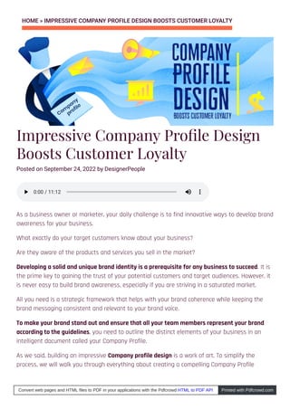 HOME » IMPRESSIVE COMPANY PROFILE DESIGN BOOSTS CUSTOMER LOYALTY
Impressive Company Pro le Design
Boosts Customer Loyalty
Posted on September 24, 2022 by DesignerPeople
As a business owner or marketer, your daily challenge is to find innovative ways to develop brand
awareness for your business.
What exactly do your target customers know about your business?
Are they aware of the products and services you sell in the market?
Developing a solid and unique brand identity is a prerequisite for any business to succeed. It is
the prime key to gaining the trust of your potential customers and target audiences. However, it
is never easy to build brand awareness, especially if you are striving in a saturated market.
All you need is a strategic framework that helps with your brand coherence while keeping the
brand messaging consistent and relevant to your brand voice.
To make your brand stand out and ensure that all your team members represent your brand
according to the guidelines, you need to outline the distinct elements of your business in an
intelligent document called your Company Profile.
As we said, building an impressive Company profile design is a work of art. To simplify the
process, we will walk you through everything about creating a compelling Company Profile
0:00
0:00 / 11:12
/ 11:12
Convert web pages and HTML files to PDF in your applications with the Pdfcrowd HTML to PDF API Printed with Pdfcrowd.com
 
