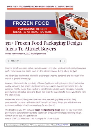 HOME » 151+ FROZEN FOOD PACKAGING DESIGN IDEAS TO ATTRACT BUYERS
151+ Frozen Food Packaging Design
Ideas To Attract Buyers
Starting from frozen peas and desserts to nuggets and other semi-prepared meals. Consumers
prefer convenience, and frozen foods are the ultimate saviour during a busy lifestyle!
The Indian food industry has witnessed big changes since the pandemic, and the frozen food
market is growing immensely!
However, this surge in the popularity of frozen food items is directly proportional to choosing
quality packaging that attracts the target consumers. When choosing frozen food items for
preparing healthy meals, it is essential to pack them in suitable quality packaging materials
paired with an attractive packaging design that lures the customers to choose your brand from
the retail shelves.
your potential customers will notice. With the right packaging design, you will attract new
customers and build a loyal customer base for your brand!
This blog brings you 151+ exclusive frozen food packaging design ideas for your inspiration,
paired with a comprehensive guide to creating an attractive frozen food packaging design.
Without further ado, let’s get started.
How to Draw Customers with Your Packaging for Frozen Foods?
0:00
0:00 / 6:39
/ 6:39
Convert web pages and HTML files to PDF in your applications with the Pdfcrowd HTML to PDF API Printed with Pdfcrowd.com
Posted on November 16, 2022 by DesignerPeople
Furthermore, when marketing your frozen food items, your packaging design is the first thing
 