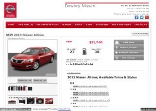 pdfcrowd.comopen in browser PRO version Are you a developer? Try out the HTML to PDF API
Downey Nissan Sales: 1-888-460-8484
Service: 1-888-426-8833
Parts: 1-888-410-5588
7550 Firestone Blvd., Downey CA 90241
Search New Inventory
Quick Quote
Schedule Test Drive
Bookmark This Vehicle
Print This Page
MSRP
City MPG*
27
Hwy MPG*
38
$21,760
Interested? Contact an Internet Sales
Manager for more info at:
tel: 1-888-460-8484
<< Back to top
2013 Nissan Altima, Available Trims & Styles
2.5
MSRP: $21,760 - 4dr Sedan 2.5 (CVT)
2.5 S
MSRP: $22,280 - 4dr Sedan 2.5 S (CVT)
MSRP: $25,230 - 2dr Coupe 2.5 S (CVT)
2.5 SV
MSRP: $24,080 - 4dr Sedan 2.5 SV (CVT)
3.5 S
MSRP: $25,760 - 4dr Sedan 3.5 S (CVT)
HOME NEW VEHICLES PRE-OWNED VEHICLES SERVICES RENTAL PARTS DEALERSHIP MAP & DIRECTIONS CONTACT US
NEW 2013 Nissan Altima
*Stock image shown below.
Exterior 360° Tour Interior 360° Tour
Available Exterior Colors
In-Studio Photographs (Stock Vehicle)
 