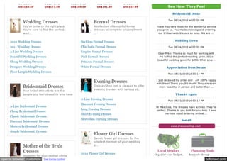 US$335.14          US$372.93              US$398.13        US$403.18         US$226.77
           US$159.59          US$177.59              US$189.59        US$191.99         US$107.99                   See How They Feel

                                                                                                                       Bridesm aid Dress

                                                                                                                    Tue 08/24/2010 at 02:59 PM
              Wedding Dresses                                       Formal Dresses 
              You've come to the right place.                       A collection of beautiful formal       Thank You very much for the wonderful service
              You're sure to find the perfect                       dresses to complete or compliment      you gave us. You made choosing and ordering
              wed...                                                ...                                     our bridesmaids dresses so easy. We are ...


     2010 Wedding Dresses                                  Backless Formal Dresses                                       Wedding Gown

     2011 Wedding Dresses                                  Chic Satin Formal Dresses                                Tue 08/24/2010 at 02:59 PM

     A-Line Wedding Dresses                                Empire Formal Dresses                             Dear Mike: Thanks so much for working with
     Beautiful Wedding Dresses                             Pink Formal Dresses                                me to find the perfect wedding gown. It's a
                                                                                                            beautiful wedding gown for $200. What a va...
     Cheap Wedding Dresses                                 Princess Formal Dresses
     Designer Wedding Dresses                              White Formal Dresses                                    Appreciation from  Susan
     Floor Length Wedding Dresses
                                                                                                                    Mon 08/23/2010 at 03:14 PM


                                                                    Evening Dresses                        I just received my order and I am 100% happy
                                                                                                           with them! Thank you SO much! They are even
              Bridesmaid Dresses                                    DressesShop.com is pleased to offer       more beautiful in person and better than ...
                                                                    evening dresses with various st...
              Your bridal attendants are the
              people you feel closest to who have                                                                         T hanks Again
              ...
                                                           A-Line Evening Dresses
                                                                                                                    Mon 08/23/2010 at 03:13 PM
                                                           Discount Evening Dresses
     A-Line Bridesmaid Dresses                                                                             Hi Mike/Lisa, The dresses have arrived. They're
                                                           Long Evening Dresses                            perfect. Thanks to you both for you help. I was
     Cheap Bridesmaid Dresses
                                                           Short Evening Dresses                                  nervous about ordering on line ...
     Classic Bridesmaid Dresses
                                                           Sleeveless Evening Dresses                                         See all
     Discount Bridesmaid Dresses
     Modern Bridesmaid Dresses
     Simple Bridesmaid Dresses
                                                                    Flower Girl Dresses 
                                                                    Sweet flower girl dresses for the
                                                                    smallest member of your wedding
              Mother of the Bride                                   p...

              Dresses                                      2010 Flower Girl Dresses                       Organize y our budget,    Research the top
              Shopping for your mother of the
                                                                                                          guests, checklist,        wedding professionals
open in browser customize     free license contest                                                                                                pdfcrowd.com
 