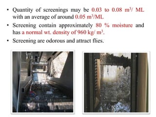 • Quantity of screenings may be 0.03 to 0.08 m3/ ML
with an average of around 0.05 m3/ML
• Screening contain approximately 80 % moisture and
has a normal wt. density of 960 kg/ m3.
• Screening are odorous and attract flies.
 