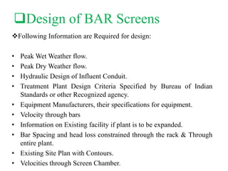 Design of BAR Screens
Following Information are Required for design:
• Peak Wet Weather flow.
• Peak Dry Weather flow.
• Hydraulic Design of Influent Conduit.
• Treatment Plant Design Criteria Specified by Bureau of Indian
Standards or other Recognized agency.
• Equipment Manufacturers, their specifications for equipment.
• Velocity through bars
• Information on Existing facility if plant is to be expanded.
• Bar Spacing and head loss constrained through the rack & Through
entire plant.
• Existing Site Plan with Contours.
• Velocities through Screen Chamber.
 
