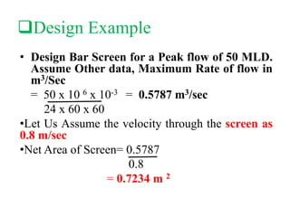 Design Example
• Design Bar Screen for a Peak flow of 50 MLD.
Assume Other data, Maximum Rate of flow in
m3/Sec
= 50 x 10 6 x 10-3 = 0.5787 m3/sec
24 x 60 x 60
•Let Us Assume the velocity through the screen as
0.8 m/sec
•Net Area of Screen= 0.5787
0.8
= 0.7234 m 2
 