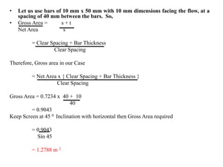 • Let us use bars of 10 mm x 50 mm with 10 mm dimensions facing the flow, at a
spacing of 40 mm between the bars. So,
• Gross Area = s + t
Net Area s
= Clear Spacing + Bar Thickness
Clear Spacing
Therefore, Gross area in our Case
= Net Area x { Clear Spacing + Bar Thickness }
Clear Spacing
Gross Area = 0.7234 x 40 + 10
40
= 0.9043
Keep Screen at 45 0 Inclination with horizontal then Gross Area required
= 0.9043
Sin 45
= 1.2788 m 2
 