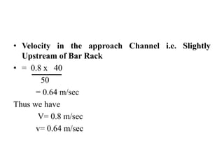 • Velocity in the approach Channel i.e. Slightly
Upstream of Bar Rack
• = 0.8 x 40
50
= 0.64 m/sec
Thus we have
V= 0.8 m/sec
v= 0.64 m/sec
 