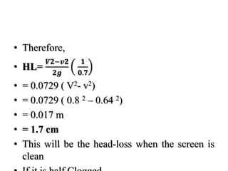 • Therefore,
• HL=
𝑽𝟐−𝒗𝟐
𝟐𝒈
𝟏
𝟎.𝟕
• = 0.0729 ( V2- v2)
• = 0.0729 ( 0.8 2 – 0.64 2)
• = 0.017 m
• = 1.7 cm
• This will be the head-loss when the screen is
clean
 