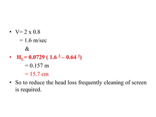 • V= 2 x 0.8
= 1.6 m/sec
&
• HL= 0.0729 ( 1.6 2 – 0.64 2)
= 0.157 m
= 15.7 cm
• So to reduce the head loss frequently cleaning of screen
is required.
 