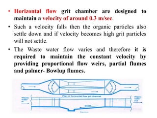 • Horizontal flow grit chamber are designed to
maintain a velocity of around 0.3 m/sec.
• Such a velocity falls then the organic particles also
settle down and if velocity becomes high grit particles
will not settle.
• The Waste water flow varies and therefore it is
required to maintain the constant velocity by
providing proportional flow weirs, partial flumes
and palmer- Bowlup flumes.
 