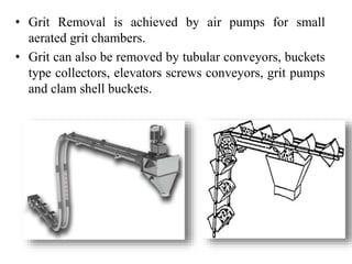• Grit Removal is achieved by air pumps for small
aerated grit chambers.
• Grit can also be removed by tubular conveyors, buckets
type collectors, elevators screws conveyors, grit pumps
and clam shell buckets.
 
