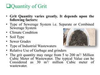 Quantity of Grit
• Grit Quantity varies greatly. It depends upon the
following factors:
• Type of Sewerage System i.e. Separate or Combined
Sewerage System
• Climate Condition
• Soil Type
• Sewer Grades
• Type of Industrial Wastewaters
• Relative Use of Garbage and grinders
• The grit quantity may range from 5 to 200 m3/ Million
Cubic Meter of Wastewater. The typical Value can be
Considered as 30 m3/ million Cubic meter of
wastewater.
 