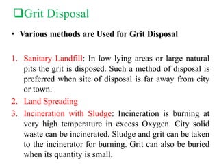 Grit Disposal
• Various methods are Used for Grit Disposal
1. Sanitary Landfill: In low lying areas or large natural
pits the grit is disposed. Such a method of disposal is
preferred when site of disposal is far away from city
or town.
2. Land Spreading
3. Incineration with Sludge: Incineration is burning at
very high temperature in excess Oxygen. City solid
waste can be incinerated. Sludge and grit can be taken
to the incinerator for burning. Grit can also be buried
when its quantity is small.
 