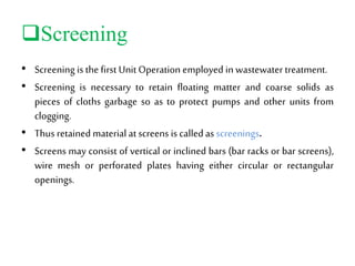 Screening
• Screening isthe first Unit Operation employed in wastewater treatment.
• Screening is necessary to retain floating matter and coarse solids as
pieces of cloths garbage so as to protect pumps and other units from
clogging.
• Thus retained material at screens is calledas screenings.
• Screens may consist of vertical or inclined bars (bar racks or bar screens),
wire mesh or perforated plates having either circular or rectangular
openings.
 