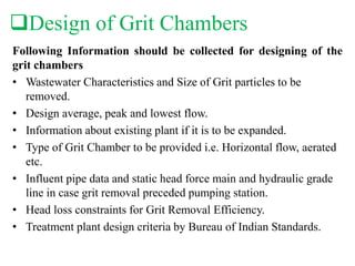 Design of Grit Chambers
Following Information should be collected for designing of the
grit chambers
• Wastewater Characteristics and Size of Grit particles to be
removed.
• Design average, peak and lowest flow.
• Information about existing plant if it is to be expanded.
• Type of Grit Chamber to be provided i.e. Horizontal flow, aerated
etc.
• Influent pipe data and static head force main and hydraulic grade
line in case grit removal preceded pumping station.
• Head loss constraints for Grit Removal Efficiency.
• Treatment plant design criteria by Bureau of Indian Standards.
 