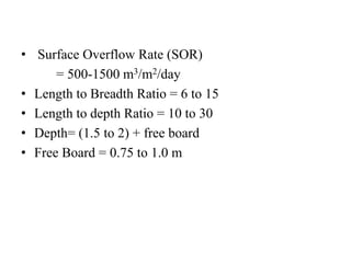 • Surface Overflow Rate (SOR)
= 500-1500 m3/m2/day
• Length to Breadth Ratio = 6 to 15
• Length to depth Ratio = 10 to 30
• Depth= (1.5 to 2) + free board
• Free Board = 0.75 to 1.0 m
 