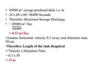 • 45000 m3 sewage produced daily i.e. in
• 24 x 60 x 60= 86400 Seconds
• Therefore Maximum Sewage Discharge
• = 45000 m3/ Sec
86400
= 0.52 m3/Sec
•Assume horizontal velocity 0.3 m/sec and detention time
50 sec
•Therefore Length of the tank Required
= Velocity x Detention Time
= 0.3 x 50
= 15 m
 