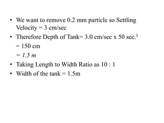 • We want to remove 0.2 mm particle so Settling
Velocity = 3 cm/sec
• Therefore Depth of Tank= 3.0 cm/sec x 50 sec.3
= 150 cm
= 1.5 m
• Taking Length to Width Ratio as 10 : 1
• Width of the tank = 1.5m
 