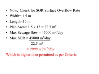 • Now, Check for SOR Surface Overflow Rate
• Width= 1.5 m
• Length=15 m
• Plan Area= 1.5 x 15 = 22.5 m2
• Max Sewage flow = 45000 m3/day
• Max SOR = 45000 m3/day
22.5 m2
= 2000 m3/m2/day
Which is higher than permitted as per Criteria
 