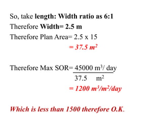 So, take length: Width ratio as 6:1
Therefore Width= 2.5 m
Therefore Plan Area= 2.5 x 15
= 37.5 m2
Therefore Max SOR= 45000 m3/ day
37.5 m2
= 1200 m3/m2/day
Which is less than 1500 therefore O.K.
 