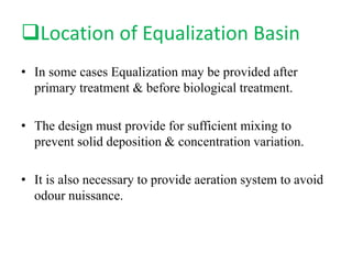 Location of Equalization Basin
• In some cases Equalization may be provided after
primary treatment & before biological treatment.
• The design must provide for sufficient mixing to
prevent solid deposition & concentration variation.
• It is also necessary to provide aeration system to avoid
odour nuissance.
 