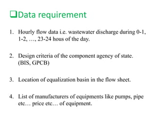 Data requirement
1. Hourly flow data i.e. wastewater discharge during 0-1,
1-2, …, 23-24 hous of the day.
2. Design criteria of the component agency of state.
(BIS, GPCB)
3. Location of equalization basin in the flow sheet.
4. List of manufacturers of equipments like pumps, pipe
etc… price etc… of equipment.
 
