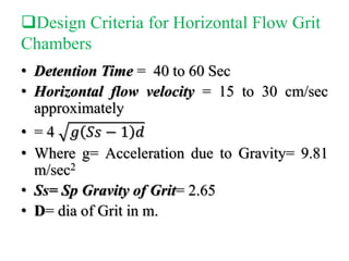 Design Criteria for Horizontal Flow Grit
Chambers
• Detention Time = 40 to 60 Sec
• Horizontal flow velocity = 15 to 30 cm/sec
approximately
• = 4 𝑔 𝑆𝑠 − 1 𝑑
• Where g= Acceleration due to Gravity= 9.81
m/sec2
• Ss= Sp Gravity of Grit= 2.65
• D= dia of Grit in m.
 