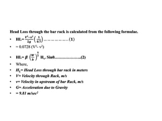 Head Loss through the bar rack is calculated from the following formulae.
• HL=
𝑽 𝟐
−𝒗 𝟐
𝟐𝒈
𝟏
𝟎.𝟕
… … … … … … . . 𝟏
• = 0.0728 (V2- v2)
• HL= 𝜷
𝑾
𝒃
𝟒
𝟑
Hv. Sinθ………………..(2)
• Where,
• HL= Head Loss through bar rack in meters
• V= Velocity through Rack, m/s
• v= Velocity in upstream of bar Rack, m/s
• G= Acceleration due to Gravity
• = 9.81 m/sec2
 
