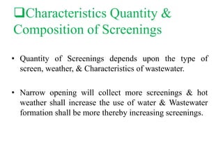 Characteristics Quantity &
Composition of Screenings
• Quantity of Screenings depends upon the type of
screen, weather, & Characteristics of wastewater.
• Narrow opening will collect more screenings & hot
weather shall increase the use of water & Wastewater
formation shall be more thereby increasing screenings.
 
