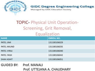 TOPIC- Physical Unit Operation-
Screening, Grit Removal,
Equalization
NAME ENROLL NO.
PATEL JIMI 131100106029
PATEL MILIND 131100106035
PATEL VIRAJ 131100106040
PATEL YASH 131100106042
SHAH ASHIT 131100106051
GUIDED BY: Prof. MANALI
Prof. UTTEJANA A. CHAUDHARY
 