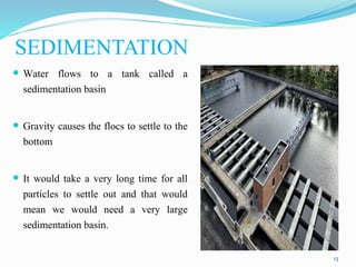 SEDIMENTATION
13
 Water flows to a tank called a
sedimentation basin
 Gravity causes the flocs to settle to the
bottom
...