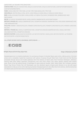 All Rights Reserved © 2013 Easy Spare Parts Design & Maintained by Scintill
CAPACTORS | L&T SQUARE TYPE CAPACTORS
CONTACTORS: 3Pole AC CONTACTORS | 3Pole DC CONTACTORS | 4Pole AC CONTACTORS | CONTACTOR SWITCHGEAR |
CONTACTOR SPARE PARTS
FUSE: HAVELLS BOLTED TYPE FUSE | L&T DIN TYPE FUSE |HAVELLS RH TYPE FUSE
HSS DRILLS: CENTRE DRILLS | DRILL SETS | LONG PARALLEL SHANK DRILLS | PARALLEL SHANK DRILLS
MCB: HAVELLS DOUBLE POLE MCB | HAVELLS MCB | L&T SINGLE POLE MCB | SCHNEIDER MCB | SIEMENS MCB | MCB
SWITCHGEAR
MCCB: L&T MCCB | SCHNEIDER MCCB | HAVELLS MCCB | SIEMENS MCCB | MCCB SWITCHGEAR
MOTOR (3 PHASE AC): HAVELLS 960RPM MOTORS | CROMPTON GREAVES 1500RPM MOTORS | KIRLOSKAR 3000RPM MOTORS
| ABB 750RPM MOTORS
PULLEYS: FENNER 1 GROOVE PULLEYS | FENNER 2 GROOVES PULLEYS | FENNER 3 GROOVES PULLEYS | FENNER 4 GROOVES
PULLEYS
MOTOR (1 PHASE AC): HAVELLS 1500RPM MOTORS | CROMPTON GREAVES 3000RPM MOTORS | HAVELLS MOTORS |
KIRLOSKAR MOTORS | CROMPTON GREAVES
MOTOR STARTER: HAVELLS MOTOR STARTER | L&T MOTOR STARTER | HAVELLS DOL MOTOR STARTER | L&T REVERSE
MOTOR STARTER | STARTER SPARE PARTS
ALL OTHER SPARE PARTS, BEARINGS, SWITCHGEAR…….
Easysparepart.com is a leading destination for purchasing all types of industrial Spare parts online, offering some of the best
prices and a completely hassle-free experience with options of paying through Debit Card, Credit Card and Net Banking
processed through secure and trusted gateways with Free Delivery of Spare parts. Now Purchase Switchgear ,allenkeys,
bearing, belts, bolts, cables, capacitors, changeovers, fuse, mcb, mccb, motors, nuts, relays, starters, welding rods & Spare
parts. Some of the top selling brands of Switchgear & spare parts are Havells, Hilton, Maruti Weld, Skf, Crompton greaves,
Bosch, Fag, Fenner, Finolex, Kei, L&T Switchgear, Lps, nbc, standard, taparia & Spare parts. Browse on our site with expert
descriptions to help you arrive at the right buying decision.Easysparepart.com also offers free home delivery .Get the best prices
of & Spare parts and the best online purchasing experience every time, guaranteed.
 