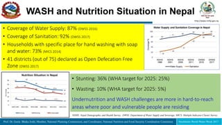 Prof. Dr. Geeta Bhaka Joshi, Member, National Planning Commission, and Coordinator, National Nutrition and Food Security Coordination Committee Stockholm World Water Week 2017
WASH and Nutrition Situation in Nepal
http://www.nnfsp.gov.np
Nutrition Situation in Nepal
• Stunting: 36% (WHA target for 2025: 25%)
• Wasting: 10% (WHA target for 2025: 5%)
Undernutrition and WASH challenges are more in hard-to-reach
areas where poor and vulnerable people are residing
• Coverage of Water Supply: 87% (DWSS 2016)
• Coverage of Sanitation: 92% (DWSS 2017)
• Households with specific place for hand washing with soap
and water: 73% (MICS 2014)
• 41 districts (out of 75) declared as Open Defecation Free
Zone (DWSS 2017)
NDHS: Nepal Demographic and Health Survey, DWSS: Department of Water Supply and Sewerage, MICS: Multiple Indicator Cluster Survey
 