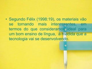 Segundo Félix (1998:19), os materiais vão se tornando mais interessantes, em termos do que consideramos ideal para um bom ensino de língua,  à medida que a tecnologia vai se desenvolvendo. 