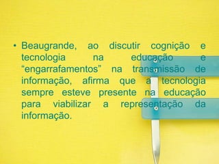 Beaugrande, ao discutir cognição e tecnologia na educação e “engarrafamentos” na transmissão de informação, afirma que a tecnologia sempre esteve presente na educação para viabilizar a representação da informação.
