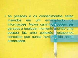 As pessoas e os conhecimentos estão inseridos em um emaranhado de informações. Novos caminhos podem ser gerados a qualquer momento quando uma pessoa faz uma conexão justapondo conceitos que nunca haviam sido antes associados.