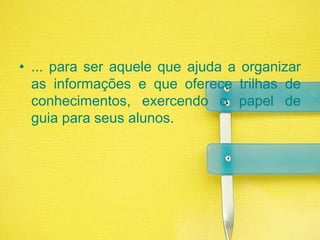 ... para ser aquele que ajuda a organizar as informações e que oferece trilhas de conhecimentos, exercendo o papel de guia para seus alunos.
