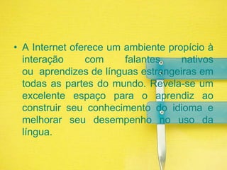 A Internet oferece um ambiente propício à interação com falantes nativos ou  aprendizes de línguas estrangeiras em todas as partes do mundo. Revela-se um excelente espaço para o aprendiz ao construir seu conhecimento do idioma e melhorar seu desempenho no uso da língua.