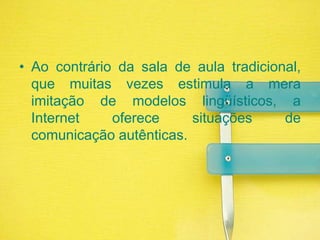 Ao contrário da sala de aula tradicional, que muitas vezes estimula a mera imitação de modelos lingüísticos, a Internet oferece situações de comunicação autênticas.