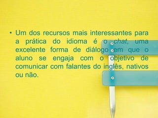 Um dos recursos mais interessantes para a prática do idioma é o chat, uma excelente forma de diálogo em que o aluno se engaja com o objetivo de comunicar com falantes do inglês, nativos ou não.