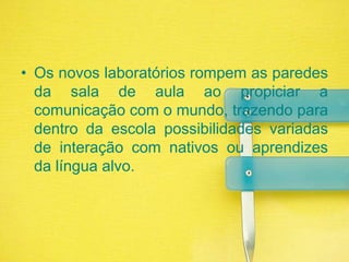 Os novos laboratórios rompem as paredes da sala de aula ao propiciar a comunicação com o mundo, trazendo para dentro da escola possibilidades variadas de interação com nativos ou aprendizes da língua alvo.