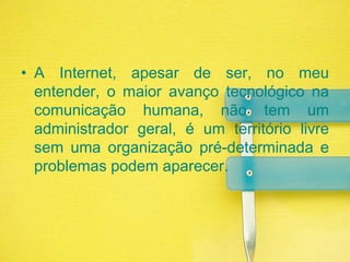 A Internet, apesar de ser, no meu entender, o maior avanço tecnológico na comunicação humana, não tem um administrador geral, é um território livre sem uma organização pré-determinada e problemas podem aparecer. 