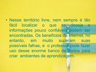 Nesse território livre, nem sempre é tão fácil localizar o que se deseja e informações pouco confiáveis podem ser encontradas. Os benefícios da Internet, no entanto, em muito superam suas possíveis falhas, e  o professor pode fazer uso desse enorme banco de dados para criar  ambientes de aprendizagem.
