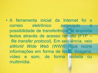 A ferramenta inicial da Internet foi o correio eletrônico associado à possibilidade de transferência de arquivos textos através de acesso remoto (FTP – file transferprotocol). Em seqüência, veio aWorldWide Web (WWW) que reúne informações em forma de texto, imagens, vídeo e som, de forma isolada ou multimídia. 