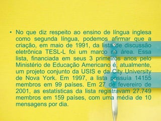 No que diz respeito ao ensino de língua inglesa como segunda língua, podemos afirmar que a criação, em maio de 1991, da lista de discussão eletrônica TESL-L foi um marco na área. Essa lista, financiada em seus 3 primeiros anos pelo Ministério de Educação Americano é, atualmente, um projeto conjunto da USIS e da City University de Nova York. Em 1997, a lista possuía 14155 membros em 99 países. Em 27 de fevereiro de 2001, as estatísticas da lista registravam 27.749 membros em 159 países, com uma média de 10 mensagens por dia.