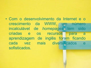 Com o desenvolvimento da Internet e o crescimento da WWW, um número incalculável de homepages tem sido criadas e os recursos para a aprendizagem de inglês foram ficando cada vez mais diversificados e sofisticados.