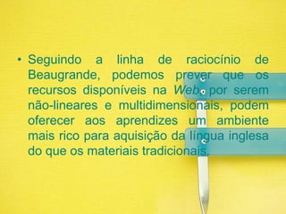 Seguindo a linha de raciocínio de Beaugrande, podemos prever que os recursos disponíveis na Web, por serem não-lineares e multidimensionais, podem oferecer aos aprendizes um ambiente mais rico para aquisição da língua inglesa do que os materiais tradicionais. 