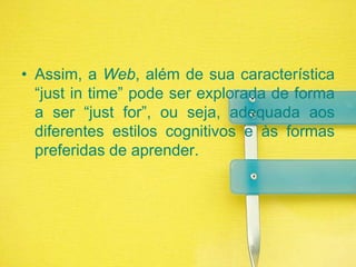Assim, a Web, além de sua característica “just in time” pode ser explorada de forma a ser “just for”, ou seja, adequada aos diferentes estilos cognitivos e às formas preferidas de aprender.